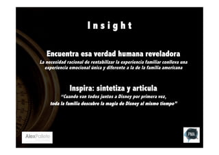 Insight
Encuentra esa verdad humana reveladora
La necesidad racional de rentabilizar la experiencia familiar conlleva una
experiencia emocional única y diferente a la de la familia americana

Inspira: sintetiza y articula
“Cuando van todos juntos a Disney por primera vez,
toda la familia descubre la magia de Disney al mismo tiempo”

 