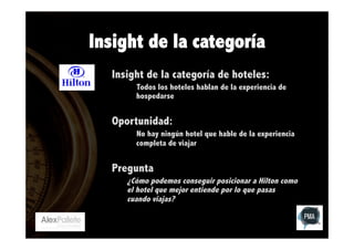 Insight de la categoría
Insight de la categoría de hoteles:
Todos los hoteles hablan de la experiencia de
hospedarse

Oportunidad:
No hay ningún hotel que hable de la experiencia
completa de viajar

Pregunta
¿Cómo podemos conseguir posicionar a Hilton como
el hotel que mejor entiende por lo que pasas
cuando viajas?

 