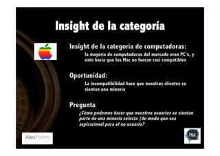 Insight de la categoría
Insight de la categoría de computadoras:
la mayoría de computadoras del mercado eran PC’s, y
esto hacía que los Mac no fueran casi compatibles

Oportunidad:
La incompatibilidad hace que nuestros clientes se
sientan una minoría

Pregunta
¿Cómo podemos hacer que nuestros usuarios se sientan
parte de una minoría selecta (de modo que sea
aspiracional para el no usuario?

 