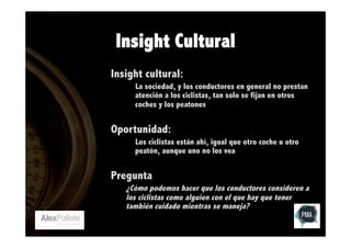 Insight Cultural
Insight cultural:
La sociedad, y los conductores en general no prestan
atención a los ciclistas, tan solo se fijan en otros
coches y los peatones

Oportunidad:
Los ciclistas están ahí, igual que otro coche u otro
peatón, aunque uno no los vea

Pregunta
¿Cómo podemos hacer que los conductores consideren a
los ciclistas como alguien con el que hay que tener
también cuidado mientras se maneja?

 