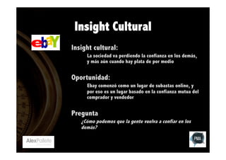 Insight Cultural
Insight cultural:
La sociedad va perdiendo la confianza en los demás,
y más aún cuando hay plata de por medio

Oportunidad:
Ebay comenzó como un lugar de subastas online, y
por eso es un lugar basado en la confianza mutua del
comprador y vendedor

Pregunta
¿Cómo podemos que la gente vuelva a confiar en los
demás?

 