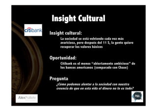 Insight Cultural
Insight cultural:
La sociedad se está volviendo cada vez más
avariciosa, pero después del 11 S, la gente quiere
recuperar los valores básicos

Oportunidad:
Citibank es el menos “abiertamente ambicioso” de
los bancos americanos (comparado con Chase)

Pregunta
¿Cómo podemos alentar a la sociedad con nuestra
creencia de que en esta vida el dinero no lo es todo?

 