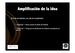 Amplificación de la idea
El Credo de Citibank, mas allá de la publicidad:
Ø  “Simplicity” > Nueva tarjeta de debito de Citibank
Ø  “Thank You” > Programa de fidelizacion de Citibank [acumulación de
puntos]

 