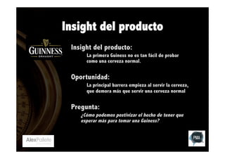 Insight del producto
Insight del producto:
La primera Guiness no es tan fácil de probar
como una cerveza normal.

Oportunidad:
La principal barrera empieza al servir la cerveza,
que demora más que servir una cerveza normal

Pregunta:
¿Cómo podemos postivizar el hecho de tener que
esperar más para tomar una Guiness?

 