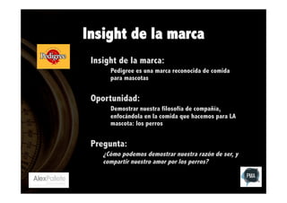 Insight de la marca
Insight de la marca:
Pedigree es una marca reconocida de comida
para mascotas

Oportunidad:
Demostrar nuestra filosofía de compañía,
enfocándola en la comida que hacemos para LA
mascota: los perros

Pregunta:
¿Cómo podemos demostrar nuestra razón de ser, y
compartir nuestro amor por los perros?

 