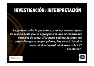 INVESTIGACIÓN: INTERPRETACIÓN

“La gente no sabe lo que quiere, y no hay manera segura
de saberlo hasta que se expongan a la idea en condiciones
normales de venta. Si la gente pudiese decirnos con
antelación que es lo que quieren, hoy no existiría ni la
rueda, ni el automóvil, ni el avión ni la TV”
- Leo Burnett

 