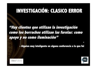 INVESTIGACIÓN: CLASICO ERROR
“Hay clientes que utilizan la investigación
como los borrachos utilizan las farolas: como
apoyo y no como iluminación”
- Alguien muy inteligente en alguna conferencia a la que fui

 