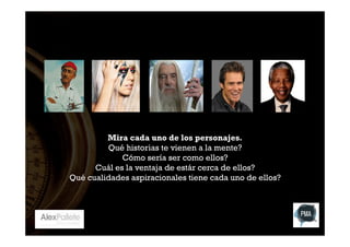 Mira cada uno de los personajes.
Qué historias te vienen a la mente?
Cómo sería ser como ellos?
Cuál es la ventaja de estár cerca de ellos?
Qué cualidades aspiracionales tiene cada uno de ellos?

 