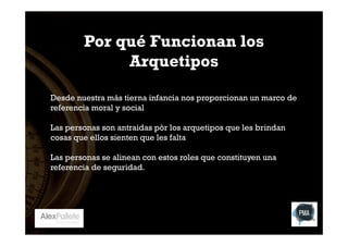 Por qué Funcionan los
Arquetipos
Desde nuestra más tierna infancia nos proporcionan un marco de
referencia moral y social
Las personas son antraidas pòr los arquetipos que les brindan
cosas que ellos sienten que les falta
Las personas se alinean con estos roles que constituyen una
referencia de seguridad.

 