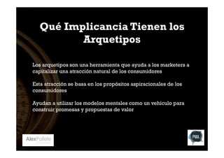 Qué Implicancia Tienen los
Arquetipos
Los arquetipos son una herramienta que ayuda a los marketers a
capitalizar una atracción natural de los consumidores
Esta atracción se basa en los propósitos aspiracionales de los
consumidores
Ayudan a utilizar los modelos mentales como un vehículo para
construir promesas y propuestas de valor

 