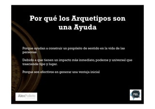 Por qué los Arquetipos son
una Ayuda
Porque ayudan a construir un propósito de sentido en la vida de las
personas
Debido a que tienen un impacto más inmediato, poderos y universal que
trasciende tipo y lugar.
Porque son efectivos en generar una ventaja inicial

 