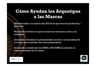 Cómo Ayudan los Arquetipos
a las Marcas
Diferenciando a la marca más allá de lo que son los productos y
servicios
Mejorando la forma en que la marca se comunica, actúa y se
comporta.
Ayudando a focalizar la personalidad, el tono y la naturaleza de
la marca en su relación con los consumidores
Ayudando a establecer los DEBE y NO DEBE en relación al
comportamiento de la marca

 