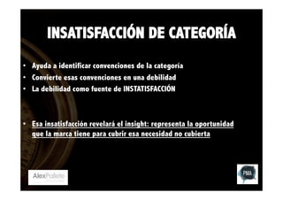 INSATISFACCIÓN DE CATEGORÍA
•  Ayuda a identificar convenciones de la categoría
•  Convierte esas convenciones en una debilidad
•  La debilidad como fuente de INSTATISFACCIÓN

•  Esa insatisfacción revelará el insight: representa la oportunidad
que la marca tiene para cubrir esa necesidad no cubierta

 

 