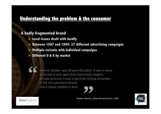 Understanding the problem & the consumer
A badly fragmented brand
Ø  Local issues dealt with locally
Ø  Between 1997 and 1999: 27 different advertising campaigns
Ø  Multiple variants with Individual campaigns
Ø  Different U & A by market

Johnnie	
  Walker	
  was	
  all	
  over	
  the	
  place:	
  it	
  was	
  a	
  mess.	
  
In	
  Europe	
  it	
  was	
  open	
  ﬁres	
  and	
  comfy	
  slippers,	
  
in	
  La?n	
  America	
  it	
  was	
  a	
  spirit	
  for	
  mixing	
  at	
  par?es,	
  
in	
  the	
  US	
  a	
  premium	
  brand,	
  	
  
and	
  a	
  status	
  symbol	
  in	
  Asia.	
  
Stephen	
  Morley,	
  Global	
  Brand	
  Director,	
  1999	
  

 