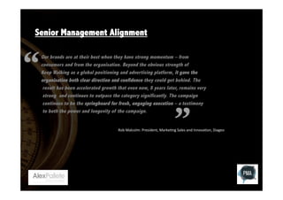 Senior Management Alignment
Our brands are at their best when they have strong momentum – from
consumers and from the organisation. Beyond the obvious strength of
Keep Walking as a global positioning and advertising platform, it gave the
organisation both clear direction and confidence they could get behind. The
result has been accelerated growth that even now, 8 years later, remains very
strong and continues to outpace the category significantly. The campaign
continues to be the springboard for fresh, engaging execution – a testimony
to both the power and longevity of the campaign.
Rob	
  Malcolm:	
  President,	
  Marke:ng	
  Sales	
  and	
  Innova:on,	
  Diageo	
  

 