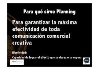 Para qué sirve Planning

Para garantizar la máxima
efectividad de toda
comunicación comercial
creativa
Efectividad:
Capacidad de lograr el efecto que se desea o se espera

 