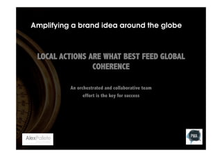 Amplifying a brand idea around the globe

LOCAL ACTIONS ARE WHAT BEST FEED GLOBAL
COHERENCE
An orchestrated and collaborative team
effort is the key for success

 