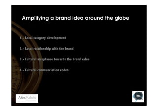 Amplifying a brand idea around the globe

1.- Local category development
2.- Local relationship with the brand
3.- Cultural acceptance towards the brand value
4.- Cultural communciation codes

 
