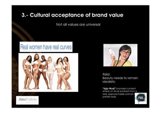 3.- Cultural acceptance of brand value
Not all values are universal

Asia: 
Beauty needs to remain
idealistic

“Ugly Wudi” branded content
where Lin Wudi evolved from a
real, approachable woman to a
prettier lady. 

 