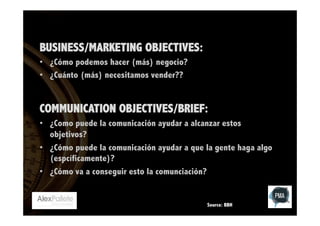 BUSINESS/MARKETING OBJECTIVES:
•  ¿Cómo podemos hacer (más) negocio?
•  ¿Cuánto (más) necesitamos vender??

COMMUNICATION OBJECTIVES/BRIEF:
•  ¿Como puede la comunicación ayudar a alcanzar estos
objetivos?
•  ¿Cómo puede la comunicación ayudar a que la gente haga algo
(espcíficamente)?
•  ¿Cómo va a conseguir esto la comunciación?

Source: BBH

 