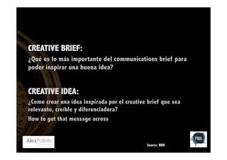 CREATIVE BRIEF:
¿Qué es lo más importante del communications brief para
poder inspirar una buena idea?

CREATIVE IDEA:
¿Como crear una idea inspirada por el creative brief que sea
relevante, creíble y diferenciadora?
How to get that message across

Source: BBH

 