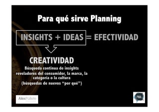 Para qué sirve Planning
INSIGHTS + IDEAS = EFECTIVIDAD
CREATIVIDAD

Búsqueda continua de insights
reveladores del consumidor, la marca, la
categoría o la cultura
(búsquedas de nuevos “por qué”)

 