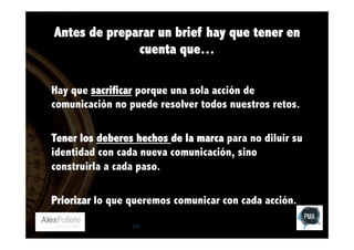 Antes de preparar un brief hay que tener en
cuenta que…
Hay que sacrificar porque una sola acción de
comunicación no puede resolver todos nuestros retos.
Tener los deberes hechos de la marca para no diluir su
identidad con cada nueva comunicación, sino
construirla a cada paso.
Priorizar lo que queremos comunicar con cada acción.
242

 