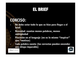 EL BRIEF
CONCISO:
- 
- 
- 
- 

No debe estar todo lo que se hizo para llegar a el
brief
Brevedad: cuantas menos palabras, menos
ambigüedad
Precisión en el lenguaje (no es lo mismo “inspirar”
que “motivar)
Cada palabra cuenta (las correctas pueden encender
una chispa imparable)

 