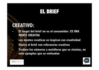 EL BRIEF
CREATIVO:
- 
- 
- 
- 

El target del brief no es el consumidor: ES UNA
MENTE CREATIVA
Las mentes creativas se inspiran con creatividad
Ilustra el brief con referencias creativas
Traduce los números a metáforas que se sientan, no
solo ejemplos que se entiendan

 
