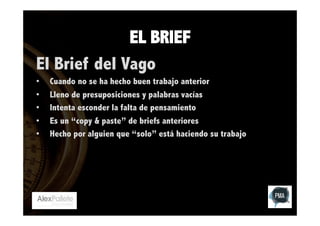 EL BRIEF
El Brief del Vago
• 
• 
• 
• 
• 

Cuando no se ha hecho buen trabajo anterior
Lleno de presuposiciones y palabras vacías
Intenta esconder la falta de pensamiento
Es un “copy & paste” de briefs anteriores
Hecho por alguien que “solo” está haciendo su trabajo

 