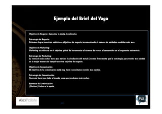 Ejemplo del Brief del Vago
Objetivo de Negocio: Aumentar la venta de vehículos
Estrategia de Negocio:
Debemos lograr nuestros ambiciosos objetivos de negocio incrementando el numero de unidades vendidas cada mes.
Objetivo de Marketing:
Marketing se enfocará en el objetivo global de incrementar el número de ventas al consumidor en el segmento automotriz.
Estrategia de Marketing:
La venta de más coches tiene que ver con la circulación del metal.Creemos firmemente que la estrategia para vender más coches
es la mejor manera de cumplir nuestro objetivo de negocio.
Objetivo de Comunicación:
El objetivo de la comunicación está muy claro: necesitamos vender más coches.
Estrategia de Comunicación:
Querems hacer que todo el mundo sepa que vendemos más coches.
Promesa de Comunicación:
(Muchos) Coches a la venta.

251

 