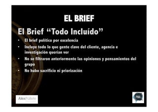 EL BRIEF
El Brief “Todo Incluído”
• 
• 
• 
• 

El brief político por excelencia
Incluye todo lo que gente clave del cliente, agencia e
investigación querían ver
No se filtraron anteriormente las opiniones y pensamientos del
grupo
No hubo sacrificio ni priorización

 