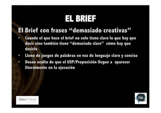 EL BRIEF
El Brief con frases “demasiado creativas”
• 

• 
• 

Cuando el que hace el brief no solo tiene claro lo que hay que
decir sino también tiene “demasiado claro” cómo hay que
decirlo
Lleno de juegos de palabras en vez de lenguaje claro y conciso
Deseo oculto de que el USP/Proposición llegue a aparecer
literalmente en la ejecución

 