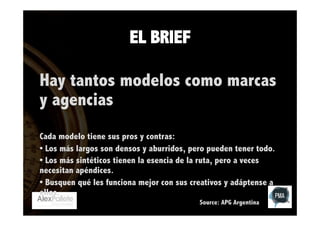 EL BRIEF
Hay tantos modelos como marcas
y agencias
Cada modelo tiene sus pros y contras:
• Los más largos son densos y aburridos, pero pueden tener todo.
• Los más sintéticos tienen la esencia de la ruta, pero a veces
necesitan apéndices.
• Busquen qué les funciona mejor con sus creativos y adáptense a
ellos.
Source: APG Argentina

 