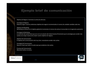 Ejemplo brief de comunicación
Obje:vo	
  de	
  Negocio:	
  Aumentar	
  la	
  venta	
  de	
  vehículos	
  
	
  
Estrategia	
  de	
  Negocio:	
  	
  
Debemos	
  lograr	
  nuestros	
  ambiciosos	
  obje:vos	
  de	
  negocio	
  incrementando	
  el	
  numero	
  de	
  unidades	
  vendidas	
  cada	
  mes.	
  
	
  
Obje:vo	
  de	
  Marke:ng:	
  	
  
Marke:ng	
  se	
  enfocará	
  en	
  el	
  obje:vo	
  global	
  de	
  incrementar	
  el	
  número	
  de	
  ventas	
  al	
  consumidor	
  en	
  el	
  segmento	
  automotriz.	
  	
  
	
  
Estrategia	
  de	
  Marke:ng:	
  	
  
La	
  venta	
  de	
  más	
  coches	
  :ene	
  que	
  ver	
  con	
  la	
  circulación	
  del	
  metal.Creemos	
  ﬁrmemente	
  que	
  la	
  estrategia	
  para	
  vender	
  más	
  
coches	
  es	
  la	
  mejor	
  manera	
  de	
  cumplir	
  nuestro	
  obje:vo	
  de	
  negocio.	
  	
  
	
  
Obje:vo	
  de	
  Comunicación:	
  
El	
  obje:vo	
  de	
  la	
  comunicación	
  está	
  muy	
  claro:	
  necesitamos	
  vender	
  más	
  coches.	
  
	
  
Estrategia	
  de	
  Comunicación:	
  
Querems	
  hacer	
  que	
  todo	
  el	
  mundo	
  sepa	
  que	
  vendemos	
  más	
  coches.	
  	
  
	
  
Promesa	
  de	
  Comunicación:	
  	
  
(Muchos)	
  Coches	
  a	
  la	
  venta.	
  

255

 