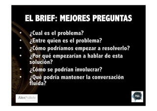 EL BRIEF: MEJORES PREGUNTAS
• 
• 
• 
• 
• 
• 

¿Cual es el problema?
¿Entre quien es el problema?
¿Cómo podríamos empezar a resolverlo?
¿Por qué empezarían a hablar de esta
solución?
¿Cómo se podrían involucrar?
¿Qué podría mantener la conversación
fluida?

 