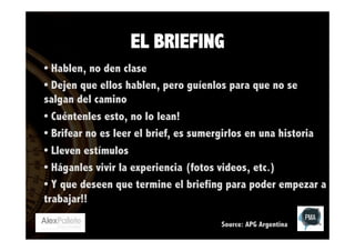 EL BRIEFING
• Hablen, no den clase
• Dejen que ellos hablen, pero guíenlos para que no se
salgan del camino
• Cuéntenles esto, no lo lean!
• Brifear no es leer el brief, es sumergirlos en una historia
• Lleven estímulos
• Háganles vivir la experiencia (fotos videos, etc.)
• Y que deseen que termine el briefing para poder empezar a
trabajar!!
Source: APG Argentina

 
