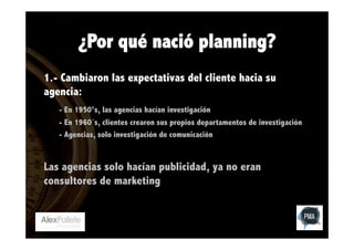¿Por qué nació planning?
1.- Cambiaron las expectativas del cliente hacia su
agencia:
- En 1950’s, las agencias hacían investigación
- En 1960´s, clientes crearon sus propios departamentos de investigación
- Agencias, solo investigación de comunicación

Las agencias solo hacían publicidad, ya no eran
consultores de marketing

 