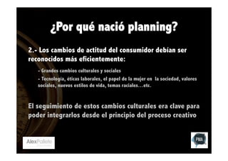 ¿Por qué nació planning?
2.- Los cambios de actitud del consumidor debían ser
reconocidos más eficientemente:
- Grandes cambios culturales y sociales
- Tecnología, éticas laborales, el papel de la mujer en la sociedad, valores
sociales, nuevos estilos de vida, temas raciales…etc.

El seguimiento de estos cambios culturales era clave para
poder integrarlos desde el principio del proceso creativo

 
