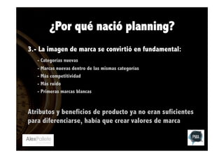 ¿Por qué nació planning?
3.- La imagen de marca se convirtió en fundamental:
- Categorías nuevas
- Marcas nuevas dentro de las mismas categorías
- Más competitividad
- Más ruido
- Primeras marcas blancas

Atributos y beneficios de producto ya no eran suficientes
para diferenciarse, había que crear valores de marca

 