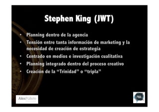 Stephen King (JWT)
•  Planning dentro de la agencia
•  Tensión entre tanta información de marketing y la
necesidad de creación de estrategia
•  Centrado en medios e investigación cualitativa
•  Planning integrado dentro del proceso creativo
•  Creación de la “Trinidad” o “tripla”

 