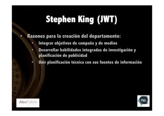 Stephen King (JWT)
•  Razones para la creación del departamento:
• 
• 
• 

Integrar objetivos de campaña y de medios
Desarrollar habilidades integradas de investigación y
planificación de publicidad
Unir planificación técnica con sus fuentes de información

 