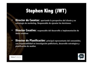 Stephen King (JWT)
•  Director de Cuentas: aportando la perspectiva del cliente y su
estrategia de marketing. Responsable de ejecutar las decisiones

•  Director Creativo: responsable del desarrollo e implementación de
ideas creativas

•  Director de Planificación: principal representante del consumidor,
con responsabilidad en investigación publicitaria, desarrollo estratégico y
planificación de medios

 