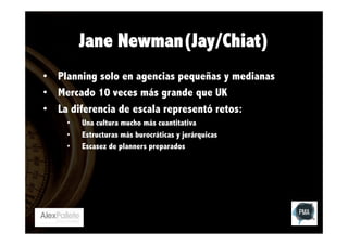 Jane Newman(Jay/Chiat)
•  Planning solo en agencias pequeñas y medianas
•  Mercado 10 veces más grande que UK
•  La diferencia de escala representó retos:
• 
• 
• 

Una cultura mucho más cuantitativa
Estructuras más burocráticas y jerárquicas
Escasez de planners preparados

 