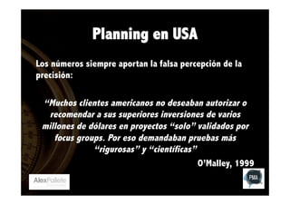 Planning en USA
Los números siempre aportan la falsa percepción de la
precisión:

“Muchos clientes americanos no deseaban autorizar o
recomendar a sus superiores inversiones de varios
millones de dólares en proyectos “solo” validados por
focus groups. Por eso demandaban pruebas más
“rigurosas” y “científicas”
O’Malley, 1999

 