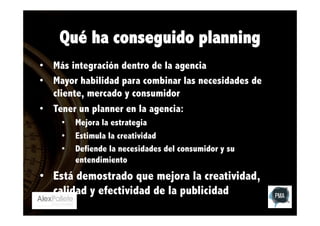 Qué ha conseguido planning
•  Más integración dentro de la agencia
•  Mayor habilidad para combinar las necesidades de
cliente, mercado y consumidor
•  Tener un planner en la agencia:
• 
• 
• 

Mejora la estrategia
Estimula la creatividad
Defiende la necesidades del consumidor y su
entendimiento

•  Está demostrado que mejora la creatividad,
calidad y efectividad de la publicidad

 