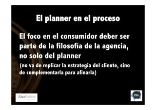 El planner en el proceso
El foco en el consumidor deber ser
parte de la filosofía de la agencia,
no solo del planner
(no va de replicar la estrategia del cliente, sino
de complementarla para afinarla)

 