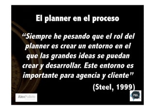 El planner en el proceso
“Siempre he pesando que el rol del
planner es crear un entorno en el
que las grandes ideas se puedan
crear y desarrollar. Este entorno es
importante para agencia y cliente”
(Steel, 1999)

 