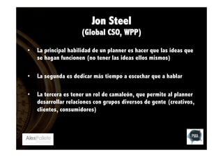 Jon Steel
(Global CSO, WPP)
• 

La principal habilidad de un planner es hacer que las ideas que
se hagan funcionen (no tener las ideas ellos mismos)

• 

La segunda es dedicar más tiempo a escuchar que a hablar

• 

La tercera es tener un rol de camaleón, que permite al planner
desarrollar relaciones con grupos diversos de gente (creativos,
clientes, consumidores)

 