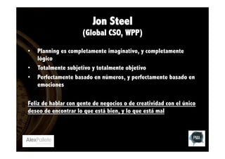 Jon Steel
(Global CSO, WPP)
• 
• 
• 

Planning es completamente imaginativo, y completamente
lógico
Totalmente subjetivo y totalmente objetivo
Perfectamente basado en números, y perfectamente basado en
emociones

Feliz de hablar con gente de negocios o de creatividad con el único
deseo de encontrar lo que está bien, y lo que está mal

 